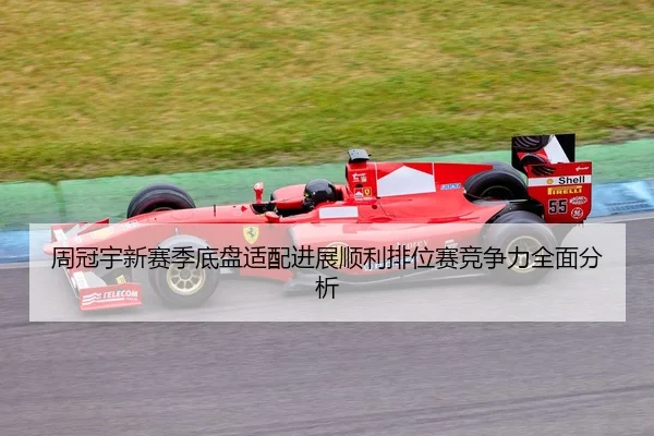 周冠宇新赛季底盘适配进展顺利排位赛竞争力全面分析